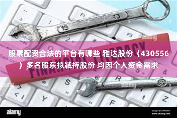 股票配资合法的平台有哪些 雅达股份（430556）多名股东拟减持股份 均因个人资金需求