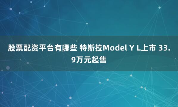 股票配资平台有哪些 特斯拉Model Y L上市 33.9万元起售