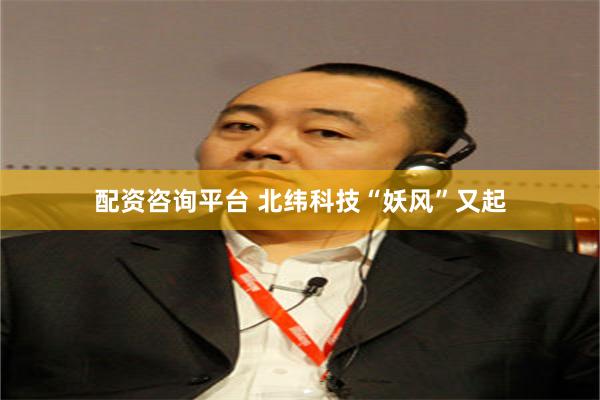 配资咨询平台 北纬科技“妖风”又起