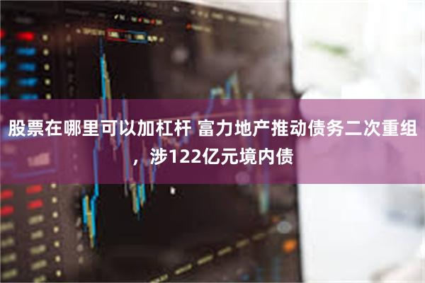 股票在哪里可以加杠杆 富力地产推动债务二次重组，涉122亿元境内债