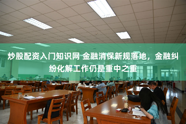 炒股配资入门知识网 金融消保新规落地，金融纠纷化解工作仍是重中之重