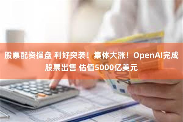 股票配资操盘 利好突袭！集体大涨！OpenAI完成股票出售 估值5000亿美元