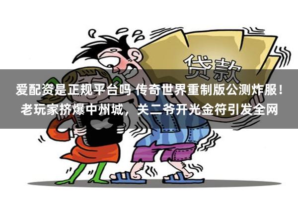 爱配资是正规平台吗 传奇世界重制版公测炸服!老玩家挤爆中州城,关二爷开光金符引发全网