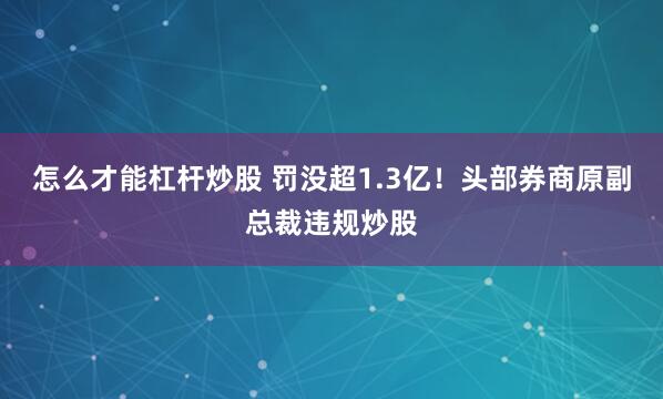 怎么才能杠杆炒股 罚没超1.3亿！头部券商原副总裁违规炒股