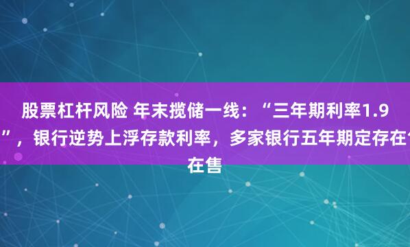 股票杠杆风险 年末揽储一线:“三年期利率1.9%”,银行逆势上浮存款利率,多家银行五年期定存在售