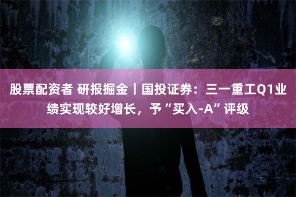 股票配资者 研报掘金丨国投证券:三一重工Q1业绩实现较好增长,予“买入-A”评级