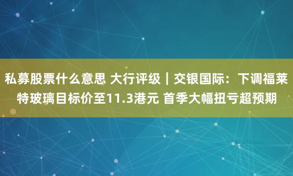 私募股票什么意思 大行评级｜交银国际：下调福莱特玻璃目标价至11.3港元 首季大幅扭亏超预期