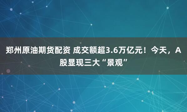 郑州原油期货配资 成交额超3.6万亿元！今天，A股显现三大“景观”