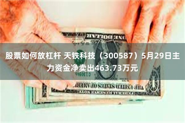 股票如何放杠杆 天铁科技（300587）5月29日主力资金净卖出463.73万元