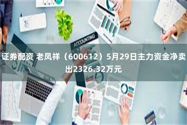 证券配资 老凤祥（600612）5月29日主力资金净卖出2326.32万元