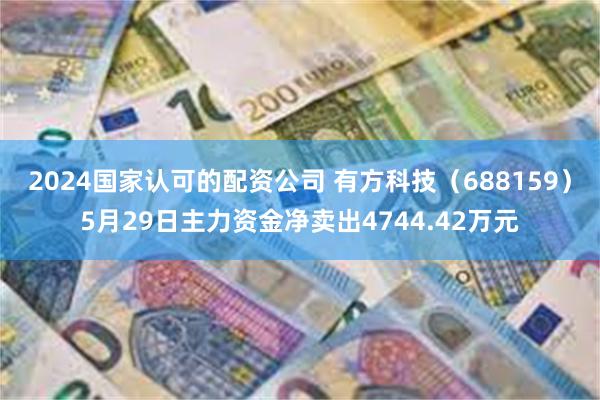2024国家认可的配资公司 有方科技（688159）5月29日主力资金净卖出4744.42万元