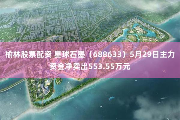 榆林股票配资 星球石墨（688633）5月29日主力资金净卖出553.55万元