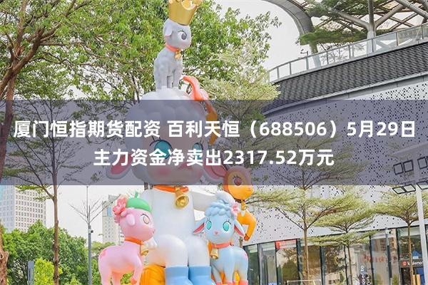 厦门恒指期货配资 百利天恒（688506）5月29日主力资金净卖出2317.52万元