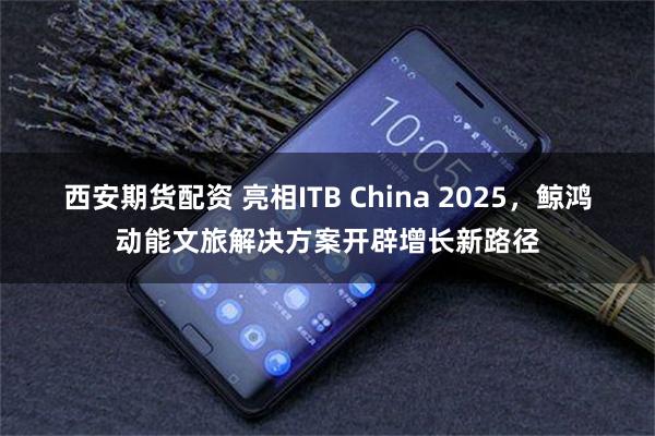 西安期货配资 亮相ITB China 2025，鲸鸿动能文旅解决方案开辟增长新路径