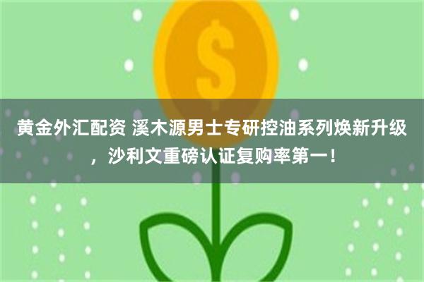 黄金外汇配资 溪木源男士专研控油系列焕新升级，沙利文重磅认证复购率第一！