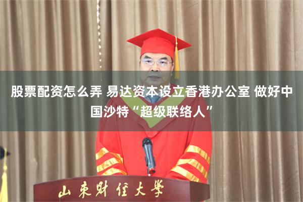 股票配资怎么弄 易达资本设立香港办公室 做好中国沙特“超级联络人”