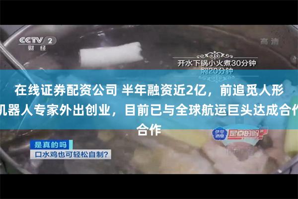 在线证券配资公司 半年融资近2亿，前追觅人形机器人专家外出创业，目前已与全球航运巨头达成合作