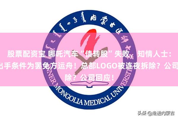 股票配资宝 哪吒汽车“债转股”失败，知情人士：金主出手条件为罢免方运舟！总部LOGO被连夜拆除？公司回应！