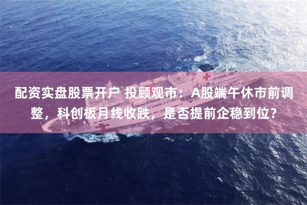 配资实盘股票开户 投顾观市：A股端午休市前调整，科创板月线收跌，是否提前企稳到位？