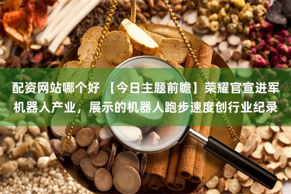 配资网站哪个好 【今日主题前瞻】荣耀官宣进军机器人产业，展示的机器人跑步速度创行业纪录
