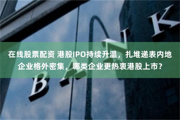 在线股票配资 港股IPO持续升温，扎堆递表内地企业格外密集，哪类企业更热衷港股上市？