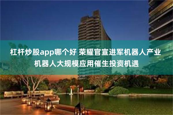 杠杆炒股app哪个好 荣耀官宣进军机器人产业 机器人大规模应用催生投资机遇