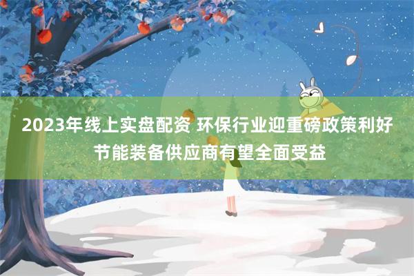 2023年线上实盘配资 环保行业迎重磅政策利好 节能装备供应商有望全面受益