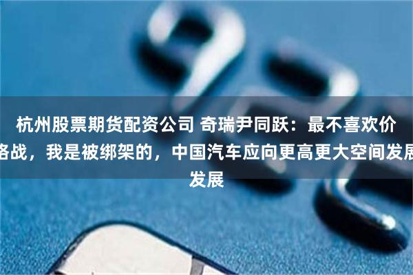 杭州股票期货配资公司 奇瑞尹同跃：最不喜欢价格战，我是被绑架的，中国汽车应向更高更大空间发展