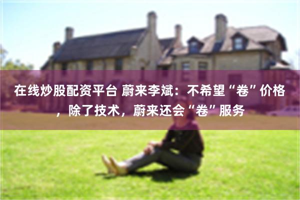 在线炒股配资平台 蔚来李斌：不希望“卷”价格，除了技术，蔚来还会“卷”服务