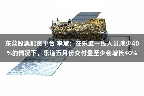 东营股票配资平台 李斌：在乐道一线人员减少40%的情况下，乐道五月份交付量至少会增长40%