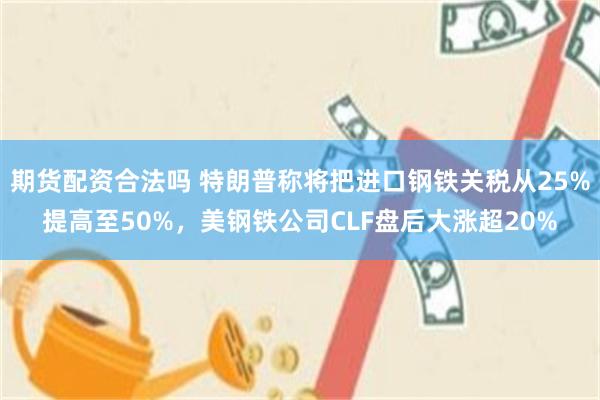期货配资合法吗 特朗普称将把进口钢铁关税从25%提高至50%，美钢铁公司CLF盘后大涨超20%