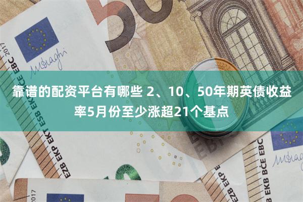 靠谱的配资平台有哪些 2、10、50年期英债收益率5月份至少涨超21个基点