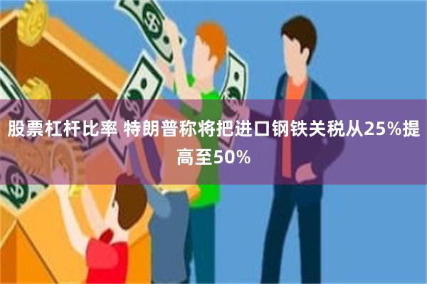 股票杠杆比率 特朗普称将把进口钢铁关税从25%提高至50%