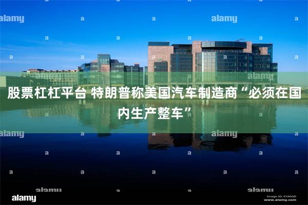 股票杠杠平台 特朗普称美国汽车制造商“必须在国内生产整车”