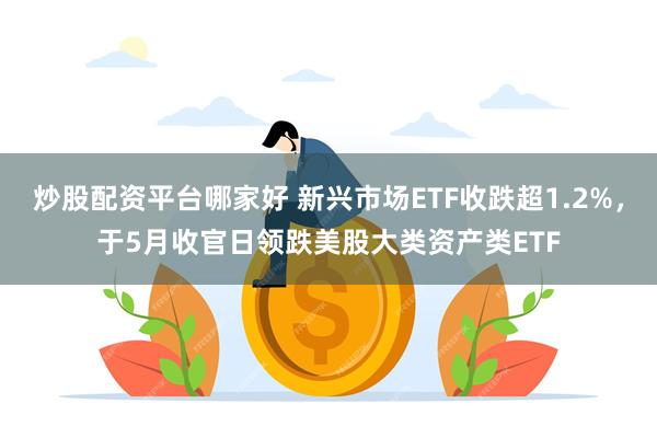 炒股配资平台哪家好 新兴市场ETF收跌超1.2%，于5月收官日领跌美股大类资产类ETF