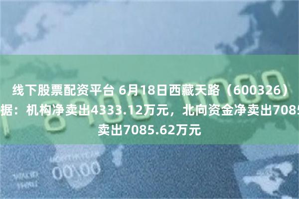 线下股票配资平台 6月18日西藏天路（600326）龙虎榜数据：机构净卖出4333.12万元，北向资金净卖出7085.62万元