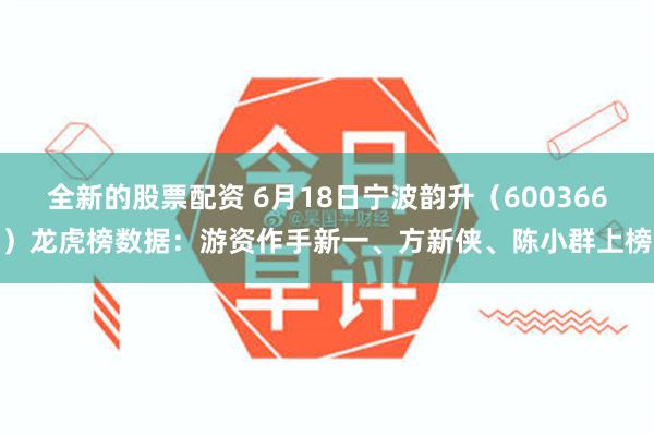 全新的股票配资 6月18日宁波韵升（600366）龙虎榜数据：游资作手新一、方新侠、陈小群上榜