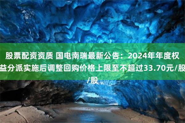 股票配资资质 国电南瑞最新公告：2024年年度权益分派实施后调整回购价格上限至不超过33.70元/股