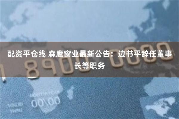 配资平仓线 森鹰窗业最新公告：边书平辞任董事长等职务