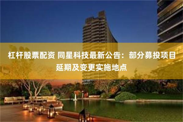 杠杆股票配资 同星科技最新公告：部分募投项目延期及变更实施地点