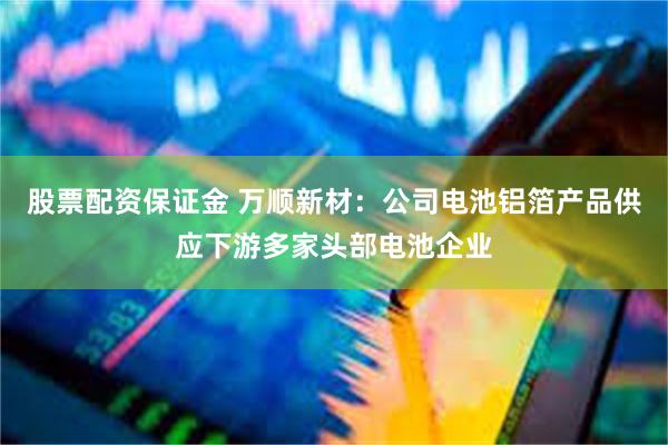 股票配资保证金 万顺新材：公司电池铝箔产品供应下游多家头部电池企业