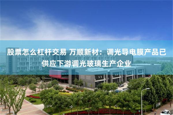 股票怎么杠杆交易 万顺新材：调光导电膜产品已供应下游调光玻璃生产企业