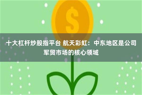 十大杠杆炒股指平台 航天彩虹：中东地区是公司军贸市场的核心领域