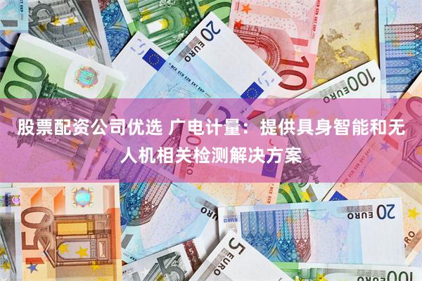股票配资公司优选 广电计量：提供具身智能和无人机相关检测解决方案