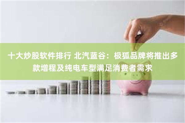 十大炒股软件排行 北汽蓝谷：极狐品牌将推出多款增程及纯电车型满足消费者需求