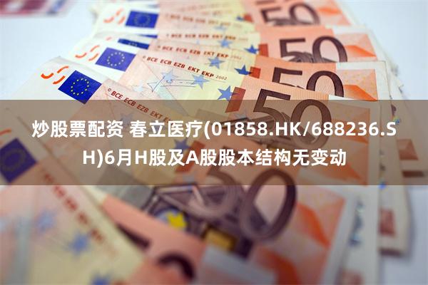 炒股票配资 春立医疗(01858.HK/688236.SH)6月H股及A股股本结构无变动