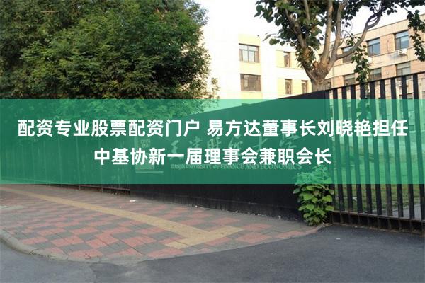 配资专业股票配资门户 易方达董事长刘晓艳担任中基协新一届理事会兼职会长