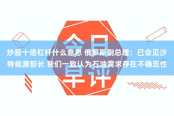 炒股十倍杠杆什么意思 俄罗斯副总理：已会见沙特能源部长 我们一致认为石油需求存在不确定性