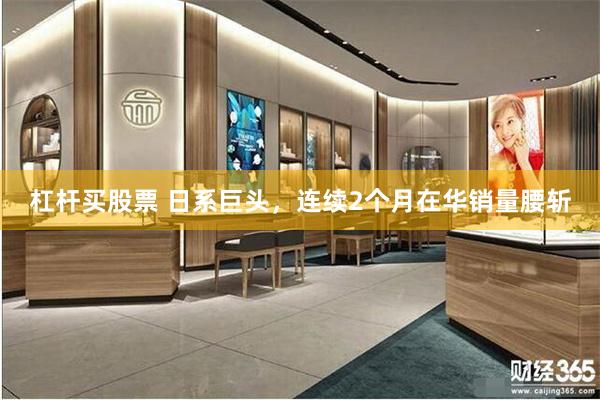 杠杆买股票 日系巨头，连续2个月在华销量腰斩