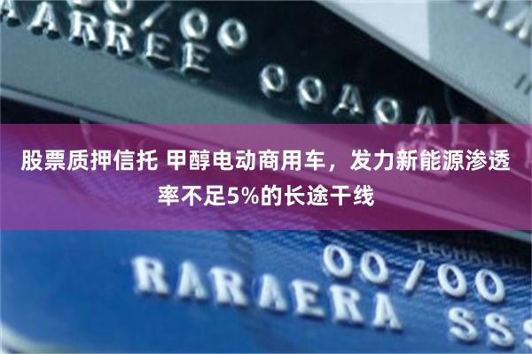 股票质押信托 甲醇电动商用车，发力新能源渗透率不足5%的长途干线